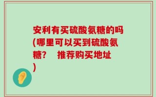 安利有买硫酸氨糖的吗(哪里可以买到硫酸氨糖？  推荐购买地址)