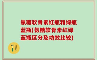 氨糖软骨素红瓶和绿瓶蓝瓶(氨糖软骨素红绿蓝瓶区分及功效比较)