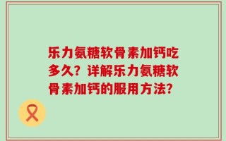 乐力氨糖软骨素加钙吃多久？详解乐力氨糖软骨素加钙的服用方法？