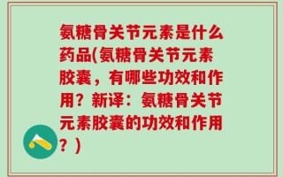 氨糖骨关节元素是什么药品(氨糖骨关节元素胶囊，有哪些功效和作用？新译：氨糖骨关节元素胶囊的功效和作用？)