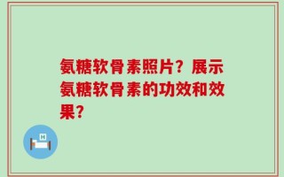 氨糖软骨素照片？展示氨糖软骨素的功效和效果？