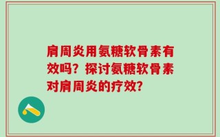 肩周炎用氨糖软骨素有效吗？探讨氨糖软骨素对肩周炎的疗效？