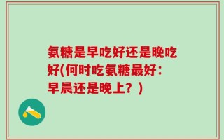 氨糖是早吃好还是晚吃好(何时吃氨糖最好：早晨还是晚上？)