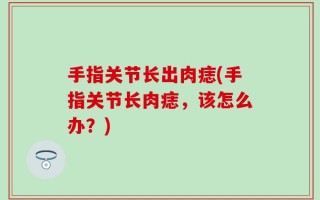 手指关节长出肉痣(手指关节长肉痣，该怎么办？)