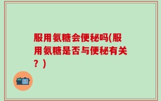服用氨糖会便秘吗(服用氨糖是否与便秘有关？)