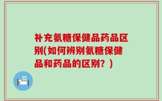 补充氨糖保健品药品区别(如何辨别氨糖保健品和药品的区别？)