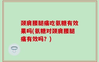 颈肩腰腿痛吃氨糖有效果吗(氨糖对颈肩腰腿痛有效吗？)