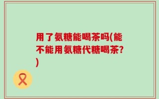 用了氨糖能喝茶吗(能不能用氨糖代糖喝茶？)
