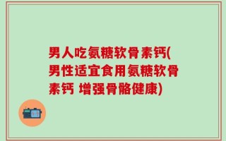 男人吃氨糖软骨素钙(男性适宜食用氨糖软骨素钙 增强骨骼健康)