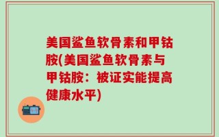 美国鲨鱼软骨素和甲钴胺(美国鲨鱼软骨素与甲钴胺：被证实能提高健康水平)