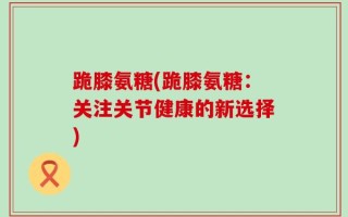 跪膝氨糖(跪膝氨糖：关注关节健康的新选择)