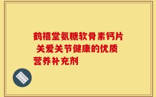 鹤禧堂氨糖软骨素钙片 关爱关节健康的优质营养补充剂