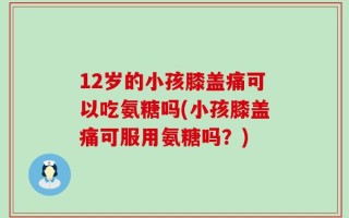 12岁的小孩膝盖痛可以吃氨糖吗(小孩膝盖痛可服用氨糖吗？)