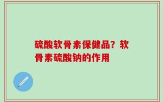 硫酸软骨素保健品？软骨素硫酸钠的作用