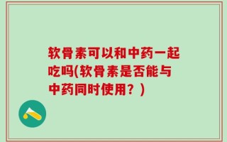 软骨素可以和中药一起吃吗(软骨素是否能与中药同时使用？)