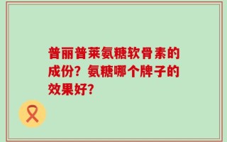 普丽普莱氨糖软骨素的成份？氨糖哪个牌子的效果好？