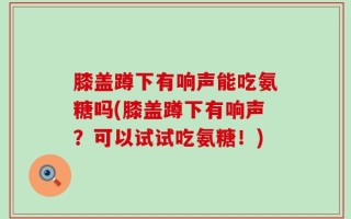 膝盖蹲下有响声能吃氨糖吗(膝盖蹲下有响声？可以试试吃氨糖！)