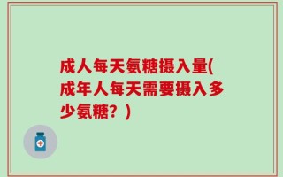 成人每天氨糖摄入量(成年人每天需要摄入多少氨糖？)