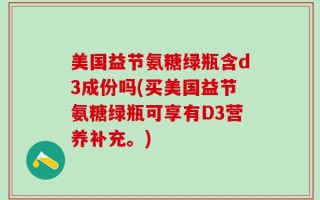 美国益节氨糖绿瓶含d3成份吗(买美国益节氨糖绿瓶可享有D3营养补充。)
