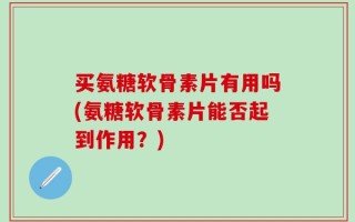 买氨糖软骨素片有用吗(氨糖软骨素片能否起到作用？)