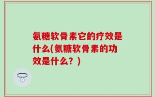 氨糖软骨素它的疗效是什么(氨糖软骨素的功效是什么？)