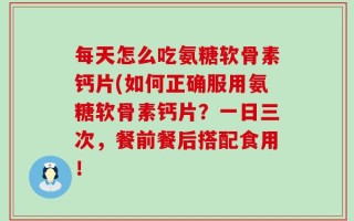 每天怎么吃氨糖软骨素钙片(如何正确服用氨糖软骨素钙片？一日三次，餐前餐后搭配食用！