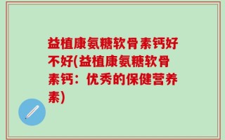 益植康氨糖软骨素钙好不好(益植康氨糖软骨素钙：优秀的保健营养素)