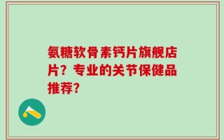 氨糖软骨素钙片旗舰店片？专业的关节保健品推荐？