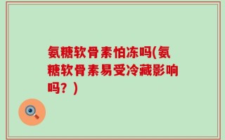 氨糖软骨素怕冻吗(氨糖软骨素易受冷藏影响吗？)