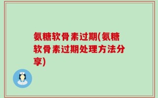 氨糖软骨素过期(氨糖软骨素过期处理方法分享)