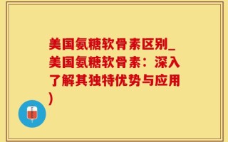 美国氨糖软骨素区别_美国氨糖软骨素：深入了解其独特优势与应用)