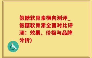 氨糖软骨素横向测评_氨糖软骨素全面对比评测：效果、价格与品牌分析)