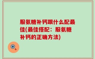 服氨糖补钙跟什么配最佳(最佳搭配：服氨糖补钙的正确方法)