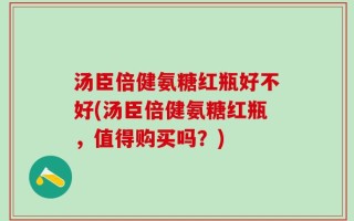 汤臣倍健氨糖红瓶好不好(汤臣倍健氨糖红瓶，值得购买吗？)