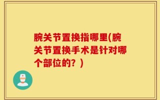 腕关节置换指哪里(腕关节置换手术是针对哪个部位的？)