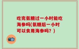 吃完氨糖过一小时能吃海参吗(氨糖后一小时可以食用海参吗？)