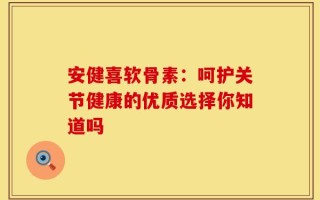 安健喜软骨素：呵护关节健康的优质选择你知道吗