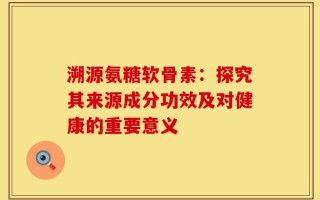 溯源氨糖软骨素：探究其来源成分功效及对健康的重要意义