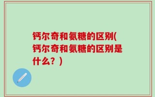 钙尔奇和氨糖的区别(钙尔奇和氨糖的区别是什么？)