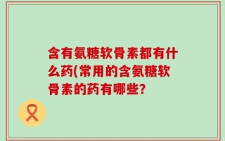 含有氨糖软骨素都有什么药(常用的含氨糖软骨素的药有哪些？