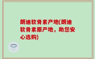 朗迪软骨素产地(朗迪软骨素原产地，助您安心选购)