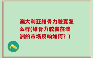 澳大利亚维骨力胶囊怎么样(维骨力胶囊在澳洲的市场反响如何？)