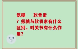 氨糖     软骨素？氨糖与软骨素有什么区别，对关节有什么作用？