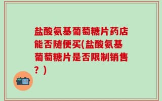 盐酸氨基葡萄糖片药店能否随便买(盐酸氨基葡萄糖片是否限制销售？)