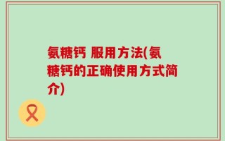 氨糖钙 服用方法(氨糖钙的正确使用方式简介)