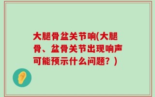 大腿骨盆关节响(大腿骨、盆骨关节出现响声可能预示什么问题？)