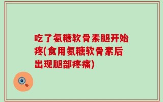 吃了氨糖软骨素腿开始疼(食用氨糖软骨素后出现腿部疼痛)