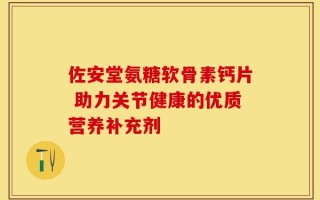 佐安堂氨糖软骨素钙片 助力关节健康的优质营养补充剂