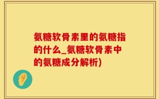 氨糖软骨素里的氨糖指的什么_氨糖软骨素中的氨糖成分解析)