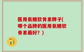 医用氨糖软骨素牌子(哪个品牌的医用氨糖软骨素最好？)
